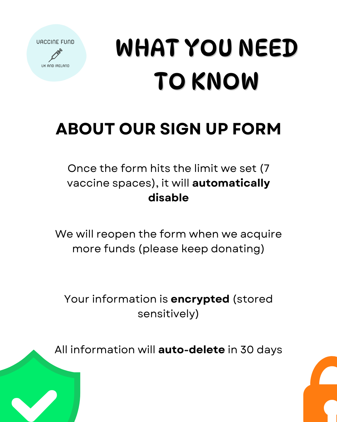 WHAT YOU NEED TO KNOW ABOUT OUR SIGN UP FORM Once the form hits the limit we set (7 vaccine spaces), it will automatically disable We will reopen the form when we accquire more funds (please keep donating) Your information is encrypted (stored sensitively) All information will auto-delete in 30 days
