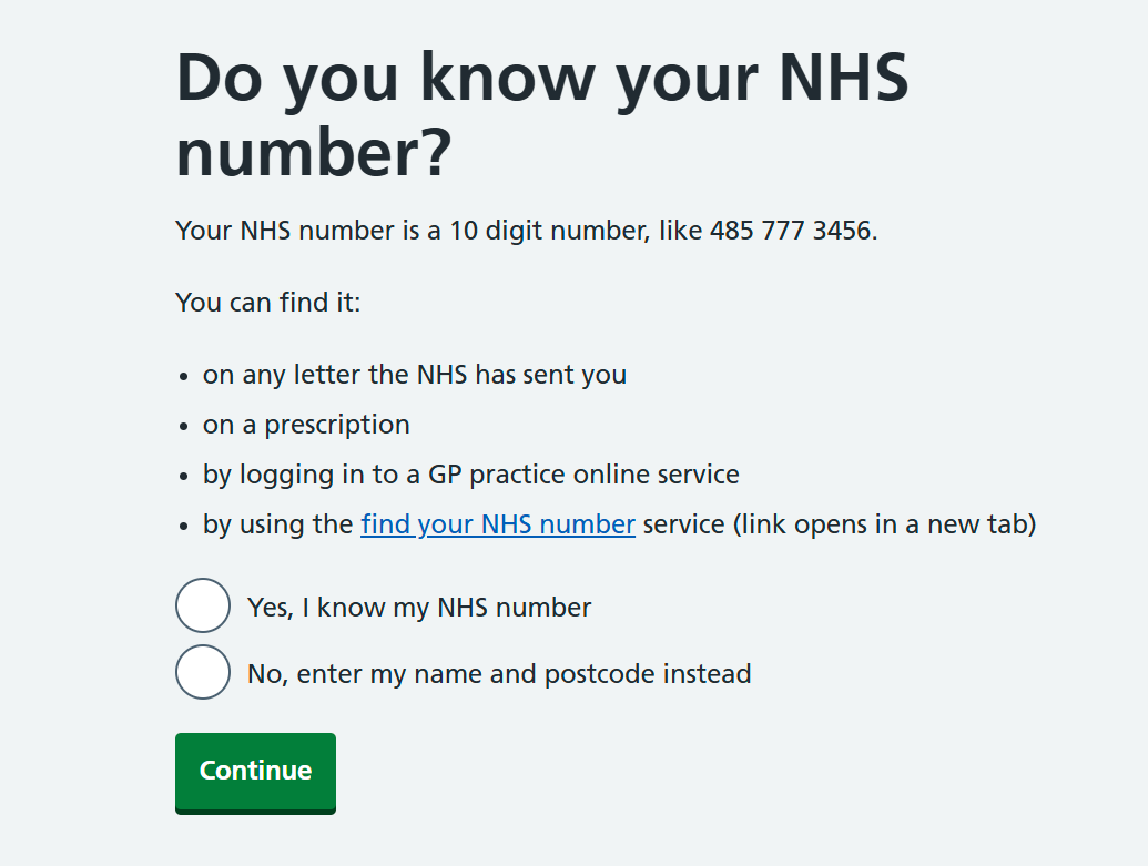 Do you know your NHS number? Your NHS number is a 10 digit number, like 485 777 3456. You can find it: • on any letter the NHS has sent you • on a prescription • by logging in to a GP practice online service • by using the find your NHS number service (link opens in a new tab) Option 1: Yes, I know my NHS number. Option 2: No, enter my name and postcode instead Button: Continue