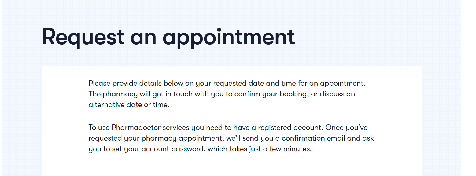 Please provide details below on your requested date and time for an appointment. The pharmacy will get in touch with you to confirm your booking, or discuss an alternative date or time. To use Pharmadoctor services you need to have a registered account. Once you've requested your pharmacy appointment, we'll send you a confirmation email and ask you to set your account password, which takes just a few minutes.