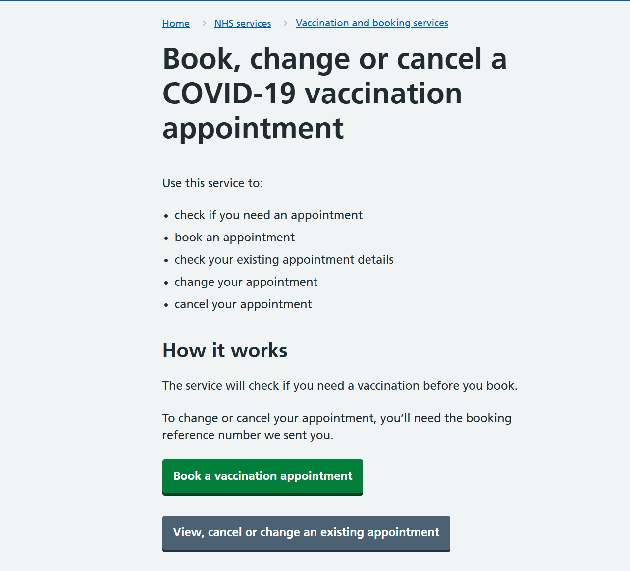 Book, change or cancel a COVID-19 vaccination appointment. Use this service to: • check if you need an appointment • book an appointment • check your existing appointment details • change your appointment • cancel your appointment. How it works: The service will check if you need a vaccination before you book. To change and cancel your appointment, you'll need the booking reference number we sent you. Book a vaccination appointment (Button). View, cancel or change an existing appointment (button).